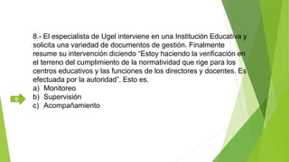 8.- El especialista de Ugel interviene en una Institución Educativa y
solicita una variedad de documentos de gestión. Finalmente
resume su intervención diciendo “Estoy haciendo la verificación en
el terreno del cumplimiento de la normatividad que rige para los
centros educativos y las funciones de los directores y docentes. Es
efectuada por la autoridad”. Esto es.
a) Monitoreo
b) Supervisión
c) Acompañamiento
B
 