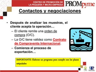 • Después de analizar las muestras, el
cliente acepta la operación…
– El cliente remite una orden de
compra (O/C).
– La O/C tiene validez como Contrato
de Compraventa Internacional.
– Comienza el proceso de
exportación…
Contactos y negociaciones
IMPORTANTE: Elaborar un programa para cumplir con los plazos
estipulados
 