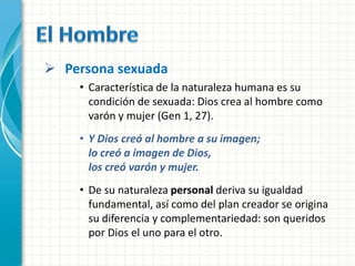  Persona sexuada
    • Característica de la naturaleza humana es su
      condición de sexuada: Dios crea al hombre como
      varón y mujer (Gen 1, 27).
    • Y Dios creó al hombre a su imagen;
      lo creó a imagen de Dios,
      los creó varón y mujer.
    • De su naturaleza personal deriva su igualdad
      fundamental, así como del plan creador se origina
      su diferencia y complementariedad: son queridos
      por Dios el uno para el otro.
 