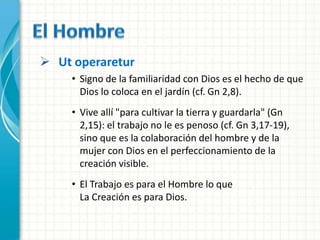  Ut operaretur
     • Signo de la familiaridad con Dios es el hecho de que
       Dios lo coloca en el jardín (cf. Gn 2,8).
     • Vive allí "para cultivar la tierra y guardarla" (Gn
       2,15): el trabajo no le es penoso (cf. Gn 3,17-19),
       sino que es la colaboración del hombre y de la
       mujer con Dios en el perfeccionamiento de la
       creación visible.
     • El Trabajo es para el Hombre lo que
       La Creación es para Dios.
 