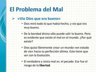  «Vio Dios que era bueno»
     • Dios miró todo lo que había hecho, y vio que era
       muy bueno.
     • De la bondad divina sólo puede salir lo bueno. Pero
       es evidente que existe el mal en el mundo. ¿Por qué
       existe?
     • Dios quiso libremente crear un mundo «en estado
       de vía» hacia su perfección última. Esto tiene que
       ver con la Evolución.
     • El verdadero y único mal es: el pecado. Ese fue el
       riesgo de la libertad.
 