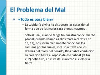  «Todo es para bien»
     • La sabiduría divina ha dispuesto las cosas de tal
       forma que de los males saca bienes mayores .
     • Sólo al final, cuando tenga fin nuestro conocimiento
       parcial, cuando veamos a Dios "cara a cara" (1 Co
       13, 12), nos serán plenamente conocidos los
       caminos por los cuales, incluso a través de los
       dramas del mal y del pecado, Dios habrá conducido
       su creación hasta el reposo de ese Sabbat (cf Gn
       2, 2) definitivo, en vista del cual creó el cielo y la
       tierra.
 
