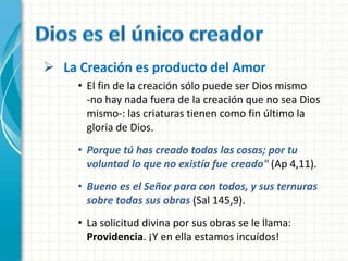  La Creación es producto del Amor
     • El fin de la creación sólo puede ser Dios mismo
       -no hay nada fuera de la creación que no sea Dios
       mismo-: las criaturas tienen como fin último la
       gloria de Dios.
     • Porque tú has creado todas las cosas; por tu
       voluntad lo que no existía fue creado" (Ap 4,11).
     • Bueno es el Señor para con todos, y sus ternuras
       sobre todas sus obras (Sal 145,9).
     • La solicitud divina por sus obras se le llama:
       Providencia. ¡Y en ella estamos incuídos!
 