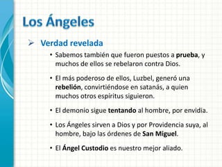  Verdad revelada
    • Sabemos también que fueron puestos a prueba, y
      muchos de ellos se rebelaron contra Dios.
    • El más poderoso de ellos, Luzbel, generó una
      rebelión, convirtiéndose en satanás, a quien
      muchos otros espíritus siguieron.
    • El demonio sigue tentando al hombre, por envidia.
    • Los Ángeles sirven a Dios y por Providencia suya, al
      hombre, bajo las órdenes de San Miguel.
    • El Ángel Custodio es nuestro mejor aliado.
 