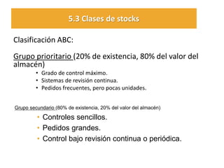 Clasificación ABC: 
Grupo prioritario (20% de existencia, 80% del valor del almacén) 
•Grado de control máximo. 
•Sistemas de revisión continua. 
•Pedidos frecuentes, pero pocas unidades. 
5.3 Clases de stocks 
Grupo secundario (80% de existencia, 20% del valor del almacén) 
•Controles sencillos. 
•Pedidos grandes. 
•Control bajo revisión continua o periódica. 
 