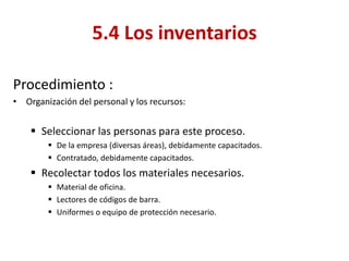 Procedimiento : 
•Organización del personal y los recursos: 
Seleccionar las personas para este proceso. 
De la empresa (diversas áreas), debidamente capacitados. 
Contratado, debidamente capacitados. 
Recolectar todos los materiales necesarios. 
Material de oficina. 
Lectores de códigos de barra. 
Uniformes o equipo de protección necesario. 
5.4 Los inventarios  
