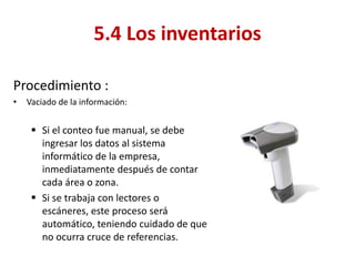Procedimiento : 
•Vaciado de la información: 
Si el conteo fue manual, se debe ingresar los datos al sistema informático de la empresa, inmediatamente después de contar cada área o zona. 
Si se trabaja con lectores o escáneres, este proceso será automático, teniendo cuidado de que no ocurra cruce de referencias. 
5.4 Los inventarios  