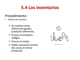 Procedimiento : 
•Análisis de muestras: 
Se cuentan como referencias iguales productos diferentes. 
Errores al introducir códigos. 
Errores al contar. 
Doble marcación (contar dos veces el mismo producto). 
5.4 Los inventarios  