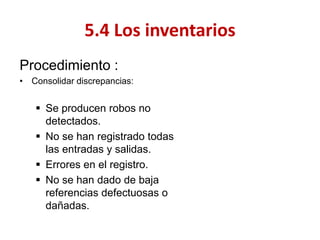 Procedimiento : 
•Consolidar discrepancias: 
Se producen robos no detectados. 
No se han registrado todas las entradas y salidas. 
Errores en el registro. 
No se han dado de baja referencias defectuosas o dañadas. 
5.4 Los inventarios  