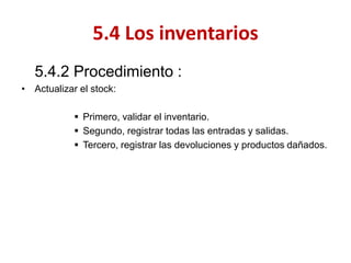 5.4.2 Procedimiento : 
•Actualizar el stock: 
Primero, validar el inventario. 
Segundo, registrar todas las entradas y salidas. 
Tercero, registrar las devoluciones y productos dañados. 
5.4 Los inventarios  