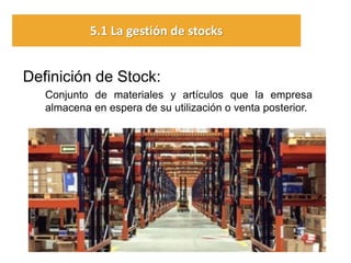 Definición de Stock: 
Conjunto de materiales y artículos que la empresa almacena en espera de su utilización o venta posterior. 
5.1 La gestión de stocks  