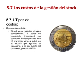 5.7.1 Tipos de costos: 
•Costo de adquisición: 
Si se trata de materias primas o componentes, el costo de adquisición incorporará los conceptos no recuperables que el proveedor vaya a incluir en su factura (por ejemplo, el transporte, si es por cuenta del proveedor, pero no el IGV). 
5.7 Los costos de la gestión del stock  
