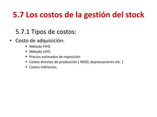 5.7.1 Tipos de costos: 
•Costo de adquisición: 
Método FIFO. 
Método LIFO. 
Precios estimados de reposición 
Costos directos de producción ( MOD, depreciaciones etc. ) 
Costos Indirectos. 
5.7 Los costos de la gestión del stock  