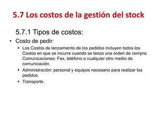 5.7.1 Tipos de costos: 
•Costo de pedir: 
Los Costos de lanzamiento de los pedidos incluyen todos los Costos en que se incurre cuando se lanza una orden de compra. Comunicaciones: Fax, teléfono o cualquier otro medio de comunicación. 
Administración: personal y equipos necesario para realizar los pedidos. 
Transporte. 
5.7 Los costos de la gestión del stock  
