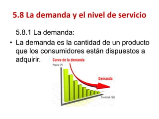 5.8.1 La demanda: 
•La demanda es la cantidad de un producto que los consumidores están dispuestos a adquirir. 
5.8 La demanda y el nivel de servicio  