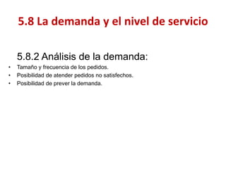 5.8.2 Análisis de la demanda: 
•Tamaño y frecuencia de los pedidos. 
•Posibilidad de atender pedidos no satisfechos. 
•Posibilidad de prever la demanda. 
5.8 La demanda y el nivel de servicio  