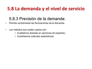 5.8.3 Previsión de la demanda: 
•Permite contrarrestar las fluctuaciones de la demanda. 
•Los métodos que suelen usarse son: 
•Cualitativos (basado en opiniones de expertos) 
•Cuantitativos (cálculos estadísticos) 
5.8 La demanda y el nivel de servicio  
