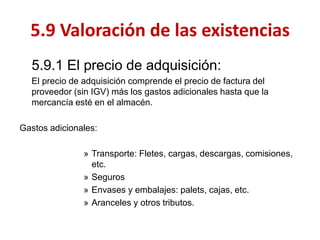 5.9.1 El precio de adquisición: 
El precio de adquisición comprende el precio de factura del proveedor (sin IGV) más los gastos adicionales hasta que la mercancía esté en el almacén. 
Gastos adicionales: 
»Transporte: Fletes, cargas, descargas, comisiones, etc. 
»Seguros 
»Envases y embalajes: palets, cajas, etc. 
»Aranceles y otros tributos. 
5.9 Valoración de las existencias  