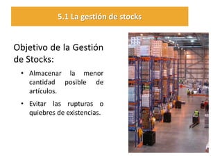 Objetivo de la Gestión de Stocks: 
•Almacenar la menor cantidad posible de artículos. 
•Evitar las rupturas o quiebres de existencias. 
5.1 La gestión de stocks  
