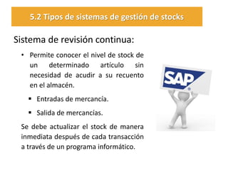 Sistema de revisión continua: 
•Permite conocer el nivel de stock de un determinado artículo sin necesidad de acudir a su recuento en el almacén. 
Entradas de mercancía. 
Salida de mercancías. 
Se debe actualizar el stock de manera inmediata después de cada transacción a través de un programa informático. 
5.2 Tipos de sistemas de gestión de stocks  