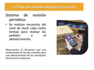 Sistema de revisión periódica: 
•Se realizan recuentos del nivel de stock cada cierto tiempo para realizar los pedidos o el abastecimiento. 
Observación: Es frecuente usar una combinación de los dos métodos para una administración de los inventarios dentro de las empresas. 
5.2 Tipos de sistemas de gestión de stocks  