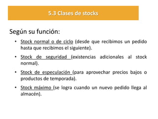 Según su función: 
•Stock normal o de ciclo (desde que recibimos un pedido hasta que recibimos el siguiente). 
•Stock de seguridad (existencias adicionales al stock normal). 
•Stock de especulación (para aprovechar precios bajos o productos de temporada). 
•Stock máximo (se logra cuando un nuevo pedido llega al almacén). 
5.3 Clases de stocks  