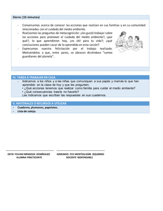 Cierre: (15 minutos)
- Conversamos acerca de conocer las acciones que realizan en sus familias y en su comunidad
relacionadas con el cuidado del medio ambiente.
- Realizamos las preguntas de metacognición: ¿les gustó trabajar sobre
las acciones para promover el cuidado del medio ambiente?, ¿por
qué?; lo que aprendieron hoy, ¿es útil para tu vida?; ¿qué
conclusiones pueden sacar de lo aprendido en esta sesión?
- Expresamos nuestra felicitación por el trabajo realizado.
Motivándolos a que, entre pares, se abracen diciéndose “somos
guardianes del planeta”.
IV. TAREA A TRABAJAR EN CASA
- Indicamos a los niños y a las niñas que comuniquen a sus papás y mamás lo que han
aprendido en la clase de hoy y que les pregunten:
• ¿Qué acciones tenemos que realizar como familia para cuidar el medio ambiente?
• ¿Qué consecuencias traería no hacerlo?
Les indicamos que escriban las respuestas en sus cuadernos.
V. MATERIALES O RECURSOS A UTILIZAR
- Cuaderno, plumones, papelotes.
- Lista de cotejo.
DEYSI YOVANI MENDOZA DOMÍNGUEZ EDMUNDO FCO MONTEALEGRE IZQUIERDO
ALUMNA PRACTICANTE DOCENTE RESPONSABLE
 