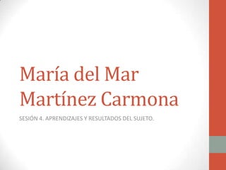 María del Mar
Martínez Carmona
SESIÓN 4. APRENDIZAJES Y RESULTADOS DEL SUJETO.
 