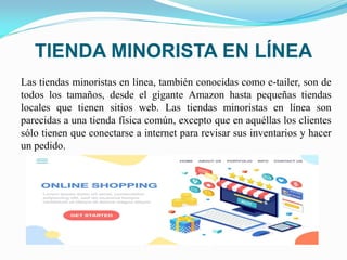TIENDA MINORISTA EN LÍNEA
Las tiendas minoristas en línea, también conocidas como e-tailer, son de
todos los tamaños, desde el gigante Amazon hasta pequeñas tiendas
locales que tienen sitios web. Las tiendas minoristas en línea son
parecidas a una tienda física común, excepto que en aquéllas los clientes
sólo tienen que conectarse a internet para revisar sus inventarios y hacer
un pedido.
 