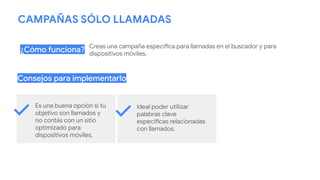 CAMPAÑAS SÓLO LLAMADAS
Creas una campaña específica para llamadas en el buscador y para
dispositivos móviles.
¿Cómo funciona?
Consejos para implementarlo
Es una buena opción si tu
objetivo son llamados y
no contás con un sitio
optimizado para
dispositivos móviles.
Ideal poder utilizar
palabras clave
específicas relacionadas
con llamados.
 