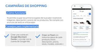 CAMPAÑAS DE SHOPPING
¿Cómo funciona?
Consejos para implementarlo
Crear una cuenta en
Google Merchant
Center y vincular con la
cuenta de Google Ads
Crear un Feed con
todos los datos de cada
producto (título,
descripción, precio,
stock, modelo, color,etc.)
Te permite ocupar los primeros lugares del buscador mostrando
imágenes, descripción y precio de tus productos. No compite con
anuncios de texto en el buscador.
 