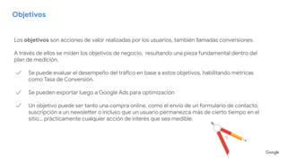Objetivos
Los objetivos son acciones de valor realizadas por los usuarios, también llamadas conversiones.
A través de ellos se miden los objetivos de negocio, resultando una pieza fundamental dentro del
plan de medición.
✓ Se puede evaluar el desempeño del tráfico en base a estos objetivos, habilitando métricas
como Tasa de Conversión.
✓ Se pueden exportar luego a Google Ads para optimización
✓ Un objetivo puede ser tanto una compra online, como el envío de un formulario de contacto,
suscripción a un newsletter o incluso que un usuario permanezca más de cierto tiempo en el
sitio… prácticamente cualquier acción de interés que sea medible.
 