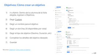 Objetivos: Cómo crear un objetivo
1) Ir a Admin. Dentro de la columna de la Vista
elegida, ingresar a Objetivos.
2) Elegir Custom
3) Elegir un nombre para el objetivo
4) Elegir un slot (hay 20 disponibles por vista)
5) Elegir el tipo de objetivo (Destino, Duración, etc)
6) Completar los detalles del objetivo deseado
7) Guardar
Recursos: Objetivos, Cómo crear un objetivo
 