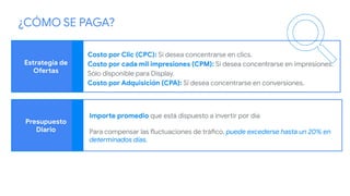 Estrategia de
Ofertas
Presupuesto
Diario
Costo por Clic (CPC): Si desea concentrarse en clics.
Costo por cada mil impresiones (CPM): Si desea concentrarse en impresiones.
Sólo disponible para Display.
Costo por Adquisición (CPA): Si desea concentrarse en conversiones.
Importe promedio que está dispuesto a invertir por día
Para compensar las fluctuaciones de tráfico, puede excederse hasta un 20% en
determinados días.
¿CÓMO SE PAGA?
 