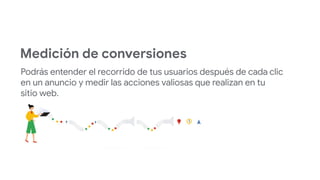 Medición de conversiones
Podrás entender el recorrido de tus usuarios después de cada clic
en un anuncio y medir las acciones valiosas que realizan en tu
sitio web.
 