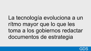*
GDSMatt
La tecnología evoluciona a un
rítmo mayor que lo que les
toma a los gobiernos redactar
documentos de estrategia
GDS
 