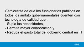 GDS
Cerciorarse de que los funcionarios públicos en
todos los ámbito gubernamentales cuenten con
tecnología de calidad que :
- Supla las necesidades,
- Permita mayor colaboración y,
- Reducir el gasto total del gobierno central en TI
 