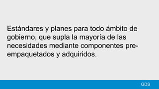 GDS
Estándares y planes para todo ámbito de
gobierno, que supla la mayoría de las
necesidades mediante componentes pre-
empaquetados y adquiridos.
 