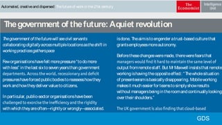 Automated, creativeand dispersed: Thefutureof workin the21st century
isdone. Theaimistoengender atrust-basedculturethat
grantsemployeesmoreautonomy.
Beforethesechangesweremade, therewerefearsthat
output fromremotestaff. But Mr Maxwell insiststhat remote
workingishavingtheoppositeeffect: “Thewholesituation
of presenteeismisbasicallydisappearing. Mobileworking
makesit mucheasier for teamstosimplyshowresults
without managersbeingintheroomandcontinuallylooking
over their shoulders.”
andmoreeffectively. Previously, after everymeeting
Thegovernment of thefuturewill seecivil servants
collaboratingdigitallyacrossmultiplelocationsastheshift in
workingpracticesgatherspace
Feworganisationshavefelt morepressure“todomore
withless” inthelast sixtosevenyearsthangovernment
pressureshaveforcedpublicbodiestoreassesshowthey
workandhowtheydeliver valuetocitizens.
Inparticular, public-sector organisationshavebeen
withwhichtheyareoften—rightlyor wrongly—associated.
Accordingtoa2013report byPricewaterhouseCoopers, the
qualitiesthat thegovernment of tomorrowwill needare
Thegovernment of thefuture:Aquiet revolution
GDS
 