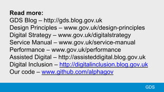Read more:
GDS Blog – http://gds.blog.gov.uk
Design Principles – www.gov.uk/design-principles
Digital Strategy – www.gov.uk/digitalstrategy
Service Manual – www.gov.uk/service-manual
Performance – www.gov.uk/performance
Assisted Digital – http://assisteddigital.blog.gov.uk
Digital Inclusion – http://digitalinclusion.blog.gov.uk
Our code – www.github.com/alphagov
GDS
 