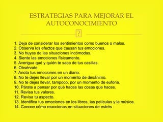 1. Deja de considerar los sentimientos como buenos o malos.
2. Observa los efectos que causan tus emociones.
3. No huyas de las situaciones incómodas.
4. Siente las emociones físicamente.
5. Averigua qué y quién te saca de tus casillas.
6. Obsérvate.
7. Anota tus emociones en un diario.
8. No te dejes llevar por un momento de desánimo.
9. No te dejes llevar, tampoco, por un momento de euforia.
10. Párate a pensar por qué haces las cosas que haces.
11. Revisa tus valores.
12. Revisa tu aspecto.
13. Identifica tus emociones en los libros, las películas y la música.
14. Conoce cómo reaccionas en situaciones de estrés
ESTRATEGIAS PARA MEJORAR EL
AUTOCONOCIMIENTO
 