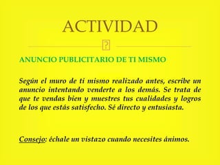 ANUNCIO PUBLICITARIO DE TI MISMO
Según el muro de ti mismo realizado antes, escribe un
anuncio intentando venderte a los demás. Se trata de
que te vendas bien y muestres tus cualidades y logros
de los que estás satisfecho. Sé directo y entusiasta.
Consejo: échale un vistazo cuando necesites ánimos.
ACTIVIDAD
 