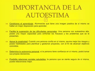 Condiciona el aprendizaje. Alumnos/as que tiene una imagen positiva de sí mismo se
hallan en mejor disposición para aprender.
 Facilita la superación de las dificultades personales. Una persona con autoestima alta,
posee una mayor capacidad para enfrentar los fracasos y los problemas que se le
presentan.
 Apoya la creatividad; Cuando una persona confía en sí mismo, asume mejor los riesgos y
posee habilidades para planificar y gestionar proyectos, con el fin de alcanzar objetivos
concretos.
 Determina la autonomía personal, si la persona tiene confianza en sí mismo, podrá tomar
sus propias decisiones.
 Posibilita relaciones sociales saludables; la persona que se siente segura de sí misma,
puede relacionarse mejor.
IMPORTANCIA DE LA
AUTOESTIMA
 