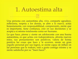 Una persona con autoestima alta, vive, comparte agradece,
reflexiona, respeta a los demás, se abre a lo nuevo, actúa
honestamente, con responsabilidad, comprensión, siente que
es importante, tiene confianza, cree en sus decisiones y se
acepta a sí mismo totalmente como ser humano.
Lo que hace, piensa y siente un adolescente con una buena
autoestima, es que actúa con independencia, afronta nuevos
retos, sus pensamientos son positivos; valora de forma
positiva las cosas que hace y le ocurren, siente un gran
orgullo personal por sus logros, se siente capaz de influir en
las personas que le rodean, está a gusto consigo mismo y se
siente satisfecho por su “buen hacer”.
1. Autoestima alta
 