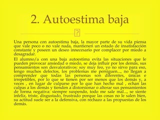 Una persona con autoestima baja, la mayor parte de su vida piensa
que vale poco o no vale nada, mantienen un estado de insatisfacción
constante y poseen un deseo innecesario por complacer por miedo a
desagradar.
El alumno/a con una baja autoestima evita las situaciones que le
pueden provocar ansiedad o miedo, se deja influir por los demás, sus
pensamientos son desvalorativos: soy muy feo, yo no sirvo para eso,
tengo muchos defectos, los problemas me persiguen..., no llegan a
comprender que todas las personas son diferentes, únicas e
irrepetibles, por lo que se tienen por ser menos que los demás y, a
veces , en lugar de culparse por lo que han hecho mal , echan las
culpas a los demás y tienden a distorsionar o alterar sus pensamientos
de forma negativa: siempre suspendo, todo me sale mal..., se siente
infeliz, triste, disgustado, frustrado porque las cosas no le salen bien,
su actitud suele ser a la defensiva, con rechazo a las propuestas de los
demás.
2. Autoestima baja
 