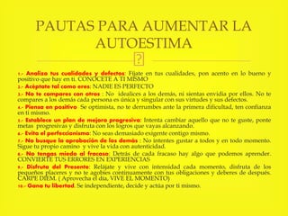 1.- Analiza tus cualidades y defectos: Fíjate en tus cualidades, pon acento en lo bueno y
positivo que hay en ti. CONOCETE A TI MISMO
2.- Acéptate tal como eres: NADIE ES PERFECTO
3.- No te compares con otros : No idealices a los demás, ni sientas envidia por ellos. No te
compares a los demás cada persona es única y singular con sus virtudes y sus defectos.
4.- Piensa en positivo Se optimista, no te derrumbes ante la primera dificultad, ten confianza
en ti mismo.
5.- Establece un plan de mejora progresiva: Intenta cambiar aquello que no te guste, ponte
metas progresivas y disfruta con los logros que vayas alcanzando.
6.- Evita el perfeccionismo: No seas demasiado exigente contigo mismo.
7.- No busque la aprobación de los demás : No intentes gustar a todos y en todo momento.
Sigue tu propio camino y vive la vida con autenticidad.
8.- No tengas miedo al fracaso: Detrás de cada fracaso hay algo que podemos aprender.
CONVIERTE TUS ERRORES EN EXPERIENCIAS
9.- Disfruta del Presente: Relájate y vive con intensidad cada momento, disfruta de los
pequeños placeres y no te agobies continuamente con tus obligaciones y deberes de después.
CARPE DIEM. ( Aprovecha el día, VIVE EL MOMENTO)
10.- Gana tu libertad. Se independiente, decide y actúa por ti mismo.
PAUTAS PARA AUMENTAR LA
AUTOESTIMA
 