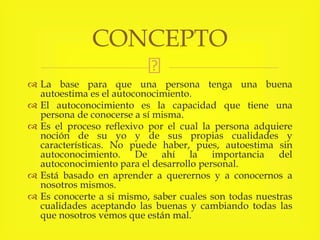  La base para que una persona tenga una buena
autoestima es el autoconocimiento.
 El autoconocimiento es la capacidad que tiene una
persona de conocerse a sí misma.
 Es el proceso reflexivo por el cual la persona adquiere
noción de su yo y de sus propias cualidades y
características. No puede haber, pues, autoestima sin
autoconocimiento. De ahí la importancia del
autoconocimiento para el desarrollo personal.
 Está basado en aprender a querernos y a conocernos a
nosotros mismos.
 Es conocerte a si mismo, saber cuales son todas nuestras
cualidades aceptando las buenas y cambiando todas las
que nosotros vemos que están mal.
CONCEPTO
 