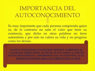 
Es muy importante que cada persona comprenda quien
es, de lo contrario no sabe el valor que tiene su
existencia, que dicho en otras palabras no tiene
autoestima y por esto no valora su vida y no progresa
como los demás.
IMPORTANCIA DEL
AUTOCONOCIMIENTO
SI NOS CONOCEMOS A NOSOTROS MISMOS, SABREMOS EL
VALOR QUE MERECEMOS, ES DECIR, SI LLEVAMOS A CABO EL
AUTOCONOCIMIENTO, TENDREMOS UNA AUTOESTIMA ALTA
SEREMOS FELICIDES QUE ES EL OBJETIVO DE LA VIDA.
 
