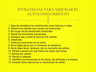 
1. Deja de considerar los sentimientos como buenos o malos.
2. Observa los efectos que causan tus emociones.
3. No huyas de las situaciones incómodas.
4. Siente las emociones físicamente.
5. Averigua qué y quién te saca de tus casillas.
6. Obsérvate.
7. Anota tus emociones en un diario.
8. No te dejes llevar por un momento de desánimo.
9. No te dejes llevar, tampoco, por un momento de euforia.
10. Párate a pensar por qué haces las cosas que haces.
11. Revisa tus valores.
12. Revisa tu aspecto.
13. Identifica tus emociones en los libros, las películas y la música.
14. Conoce cómo reaccionas en situaciones de estrés
ESTRATEGIAS PARA MEJORAR EL
AUTOCONOCIMIENTO
 