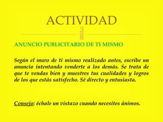 
ANUNCIO PUBLICITARIO DE TI MISMO
Según el muro de ti mismo realizado antes, escribe un
anuncio intentando venderte a los demás. Se trata de
que te vendas bien y muestres tus cualidades y logros
de los que estás satisfecho. Sé directo y entusiasta.
Consejo: échale un vistazo cuando necesites ánimos.
ACTIVIDAD
 